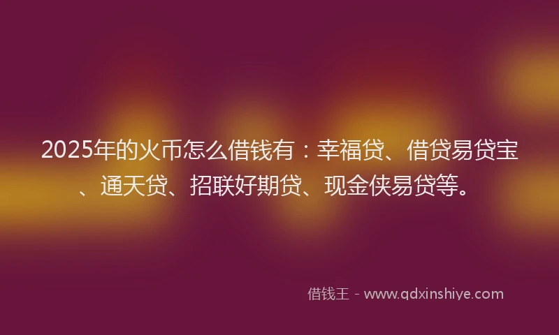 2025年的火币怎么借钱有：幸福贷、借贷易贷宝、通天贷、招联好期贷、现金侠易贷等。