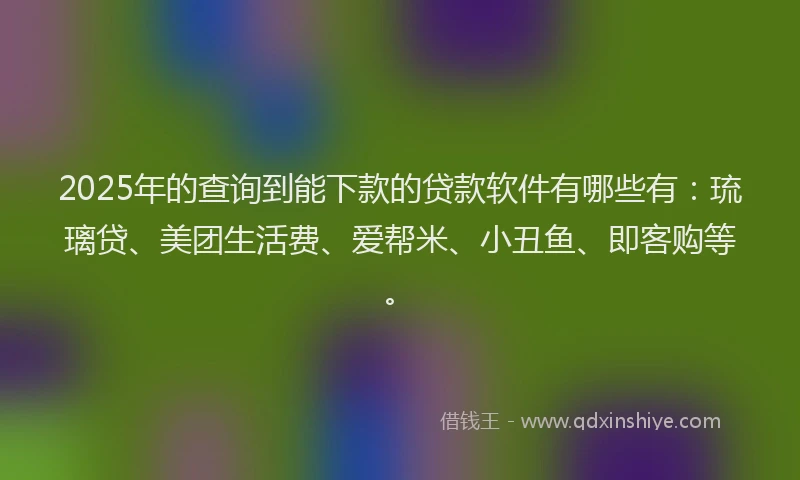 2025年的查询到能下款的贷款软件有哪些有：琉璃贷、美团生活费、爱帮米、小丑鱼、即客购等。