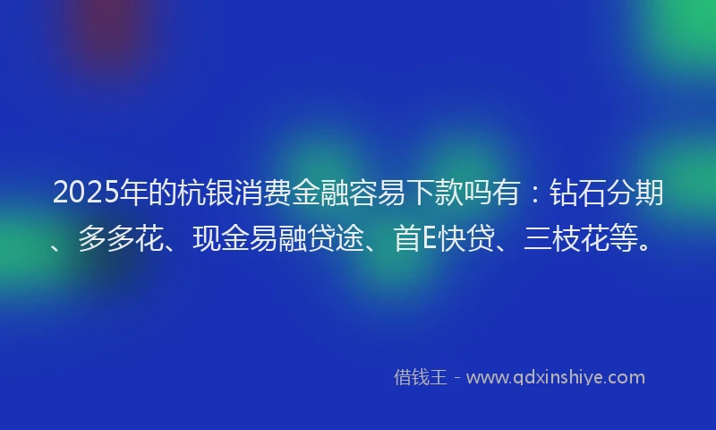 2025年的杭银消费金融容易下款吗有：钻石分期、多多花、现金易融贷途、首E快贷、三枝花等。