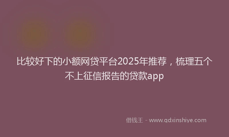 比较好下的小额网贷平台2025年推荐，梳理五个不上征信报告的贷款app
