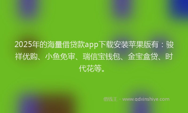 2025年的海量借贷款app下载安装苹果版有：骏祥优购、小鱼免审、瑞信宝钱包、金宝盒贷、时代花等。