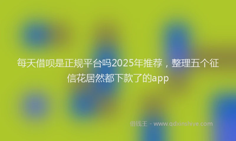 每天借呗是正规平台吗2025年推荐，整理五个征信花居然都下款了的app
