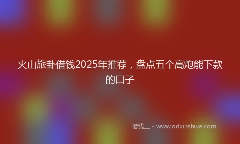 火山旅卦借钱2025年推荐，盘点五个高炮能下款的口子