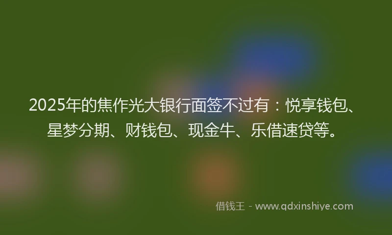 2025年的焦作光大银行面签不过有：悦享钱包、星梦分期、财钱包、现金牛、乐借速贷等。