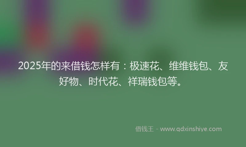 2025年的来借钱怎样有：极速花、维维钱包、友好物、时代花、祥瑞钱包等。