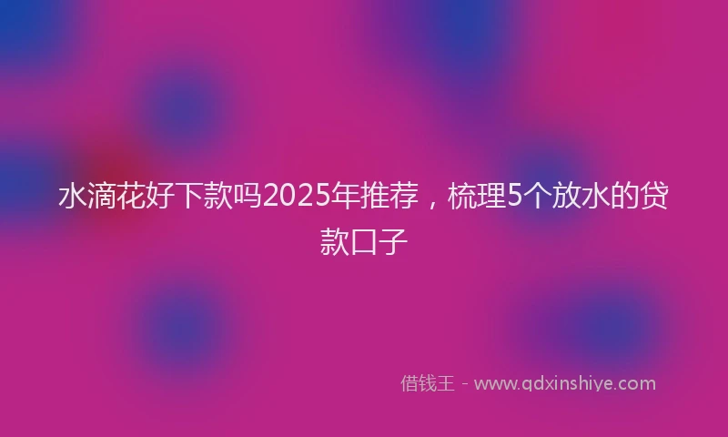 水滴花好下款吗2025年推荐，梳理5个放水的贷款口子