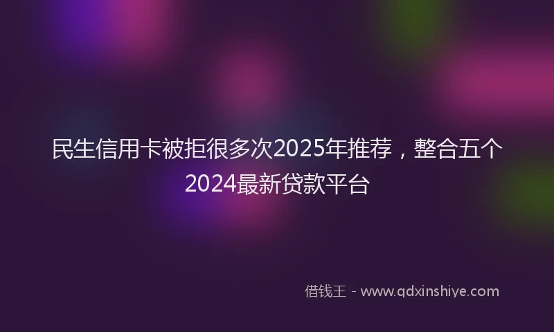 民生信用卡被拒很多次2025年推荐，整合五个2024最新贷款平台