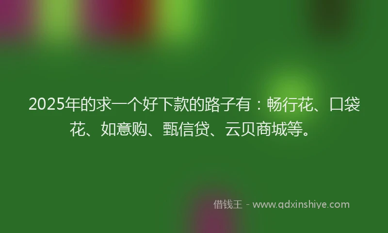 2025年的求一个好下款的路子有：畅行花、口袋花、如意购、甄信贷、云贝商城等。