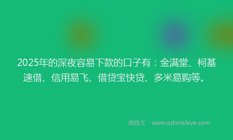 2025年的深夜容易下款的口子有：金满堂、柯基速借、信用易飞、借贷宝快贷、多米易购等。