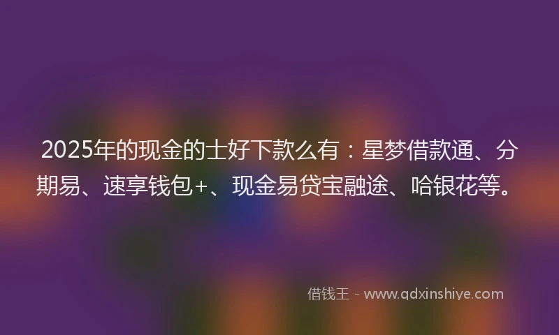 2025年的现金的士好下款么有：星梦借款通、分期易、速享钱包+、现金易贷宝融途、哈银花等。