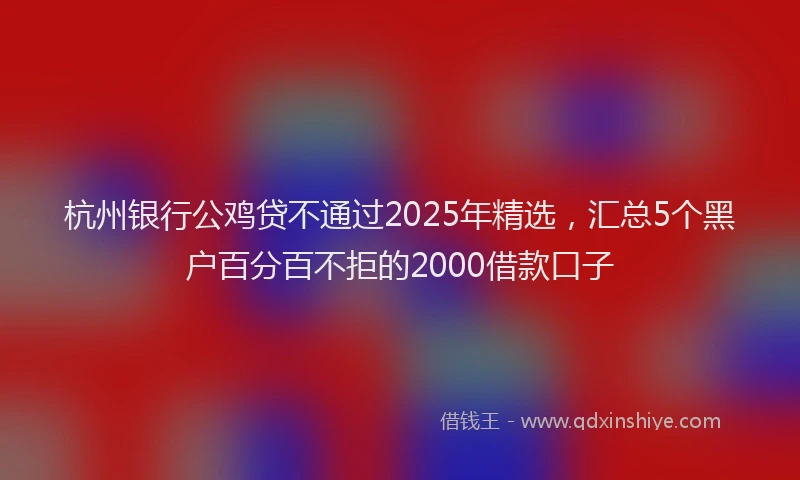 杭州银行公鸡贷不通过2025年精选，汇总5个黑户百分百不拒的2000借款口子