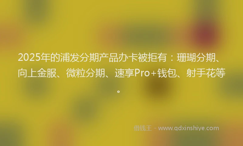 2025年的浦发分期产品办卡被拒有：珊瑚分期、向上金服、微粒分期、速享Pro+钱包、射手花等。