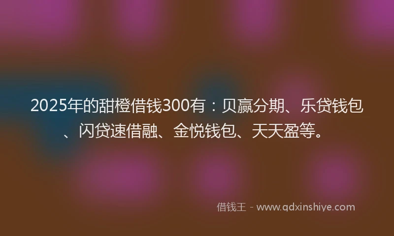 2025年的甜橙借钱300有：贝赢分期、乐贷钱包、闪贷速借融、金悦钱包、天天盈等。
