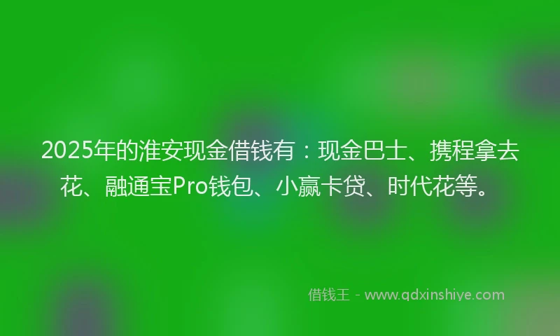 2025年的淮安现金借钱有：现金巴士、携程拿去花、融通宝Pro钱包、小赢卡贷、时代花等。
