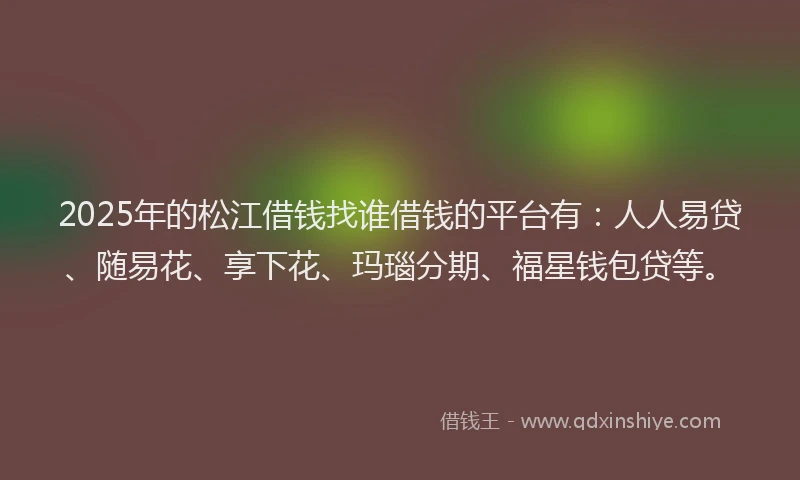 2025年的松江借钱找谁借钱的平台有：人人易贷、随易花、享下花、玛瑙分期、福星钱包贷等。