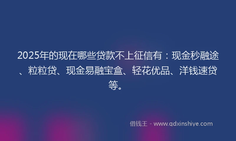 2025年的现在哪些贷款不上征信有：现金秒融途、粒粒贷、现金易融宝盒、轻花优品、洋钱速贷等。