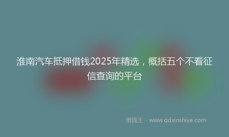淮南汽车抵押借钱2025年精选，概括五个不看征信查询的平台