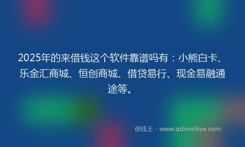 2025年的来借钱这个软件靠谱吗有：小熊白卡、乐金汇商城、恒创商城、借贷易行、现金易融通途等。