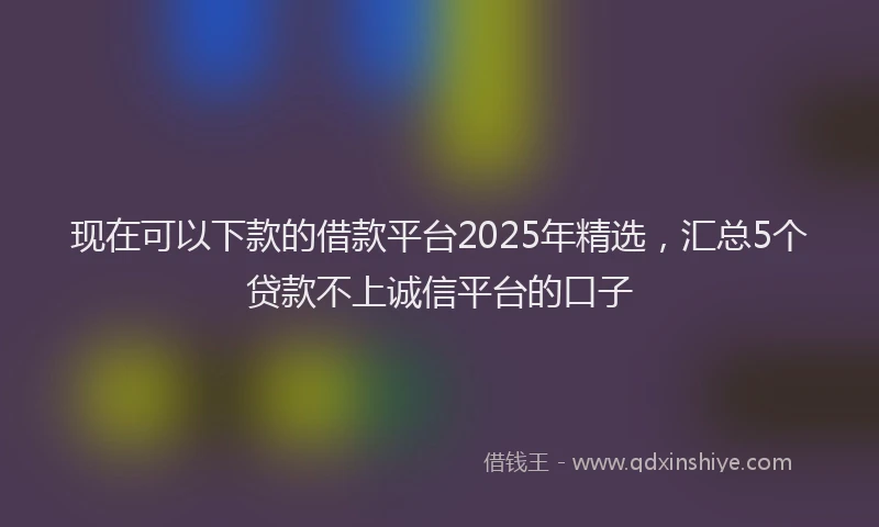 现在可以下款的借款平台2025年精选，汇总5个贷款不上诚信平台的口子