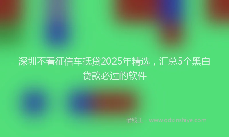 深圳不看征信车抵贷2025年精选，汇总5个黑白贷款必过的软件