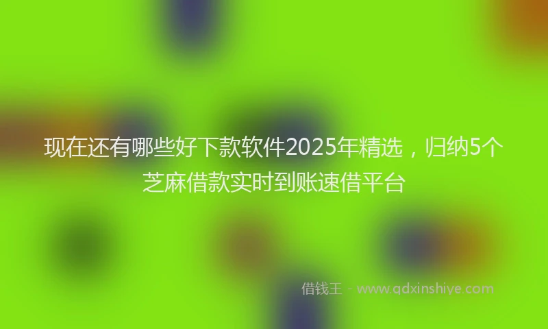现在还有哪些好下款软件2025年精选，归纳5个芝麻借款实时到账速借平台