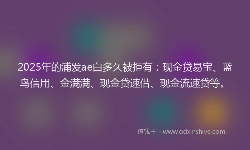2025年的浦发ae白多久被拒有：现金贷易宝、蓝鸟信用、金满满、现金贷速借、现金流速贷等。