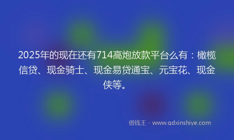 2025年的现在还有714高炮放款平台么有：橄榄信贷、现金骑士、现金易贷通宝、元宝花、现金侠等。