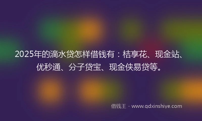2025年的滴水贷怎样借钱有：桔享花、现金站、优秒通、分子贷宝、现金侠易贷等。