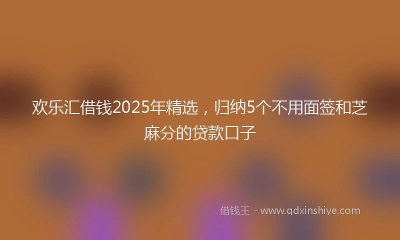 欢乐汇借钱2025年精选，归纳5个不用面签和芝麻分的贷款口子