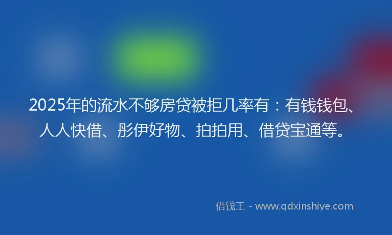 2025年的流水不够房贷被拒几率有：有钱钱包、人人快借、彤伊好物、拍拍用、借贷宝通等。