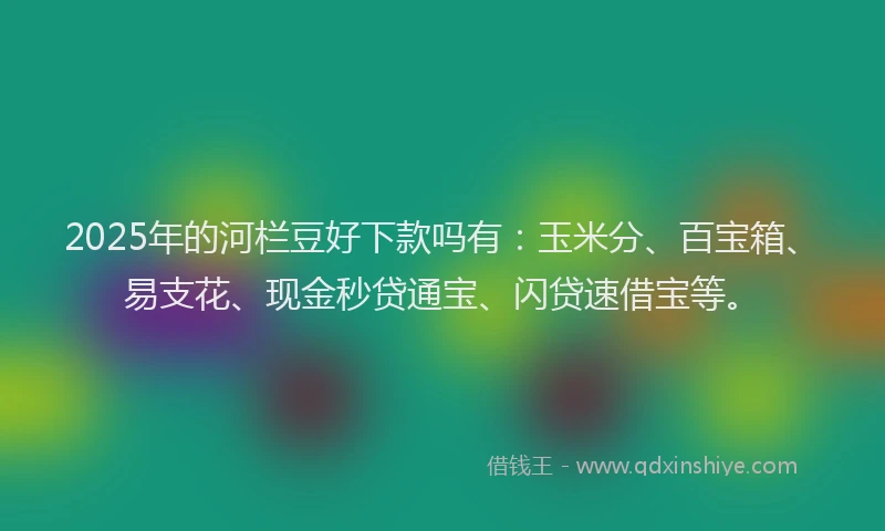2025年的河栏豆好下款吗有：玉米分、百宝箱、易支花、现金秒贷通宝、闪贷速借宝等。