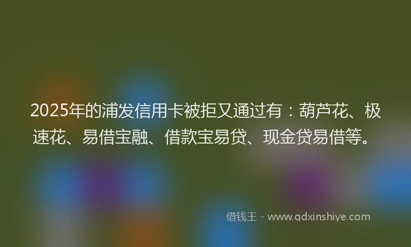 2025年的浦发信用卡被拒又通过有：葫芦花、极速花、易借宝融、借款宝易贷、现金贷易借等。