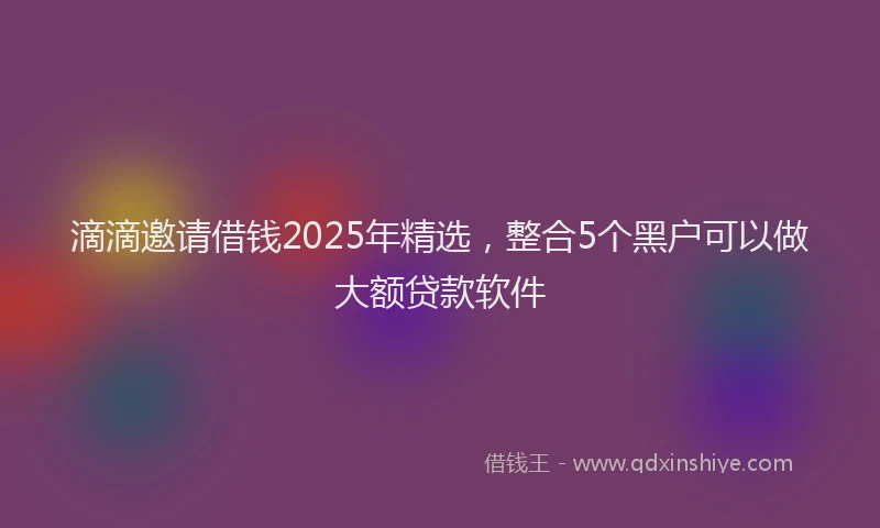 滴滴邀请借钱2025年精选，整合5个黑户可以做大额贷款软件
