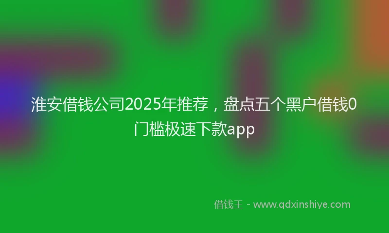 淮安借钱公司2025年推荐，盘点五个黑户借钱0门槛极速下款app