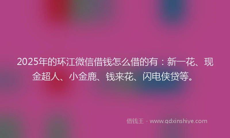 2025年的环江微信借钱怎么借的有：新一花、现金超人、小金鹿、钱来花、闪电侠贷等。
