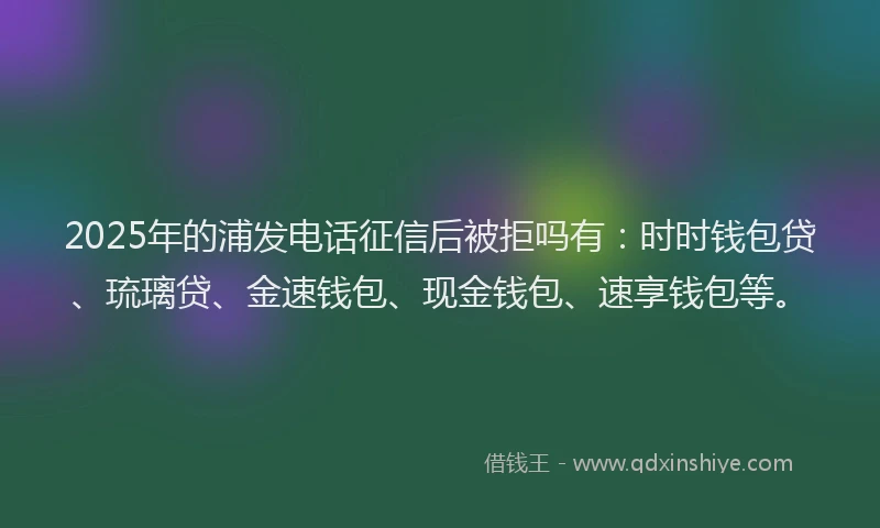 2025年的浦发电话征信后被拒吗有：时时钱包贷、琉璃贷、金速钱包、现金钱包、速享钱包等。