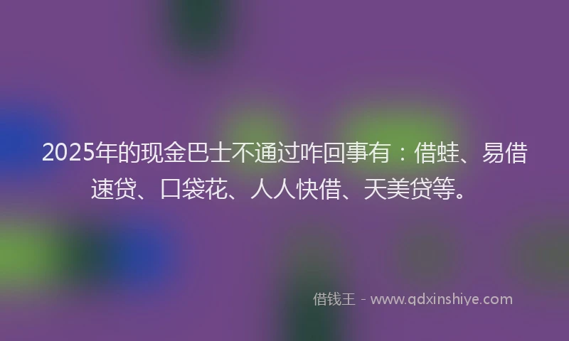 2025年的现金巴士不通过咋回事有：借蛙、易借速贷、口袋花、人人快借、天美贷等。