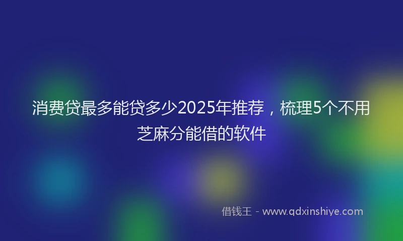 消费贷最多能贷多少2025年推荐，梳理5个不用芝麻分能借的软件