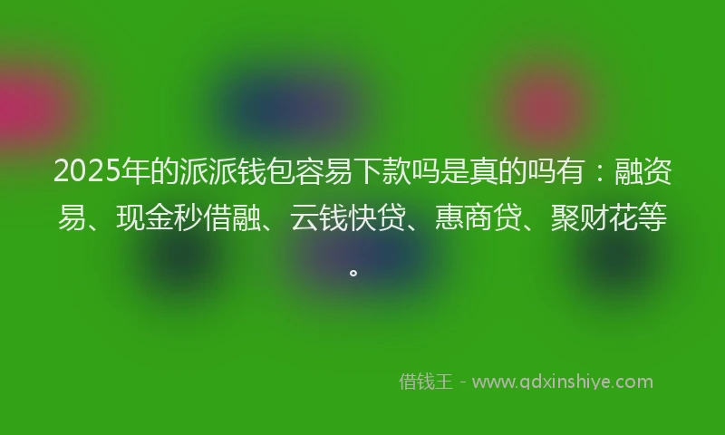2025年的派派钱包容易下款吗是真的吗有：融资易、现金秒借融、云钱快贷、惠商贷、聚财花等。