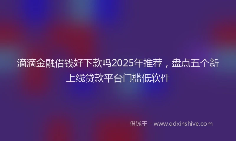 滴滴金融借钱好下款吗2025年推荐，盘点五个新上线贷款平台门槛低软件