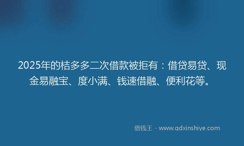 2025年的桔多多二次借款被拒有：借贷易贷、现金易融宝、度小满、钱速借融、便利花等。