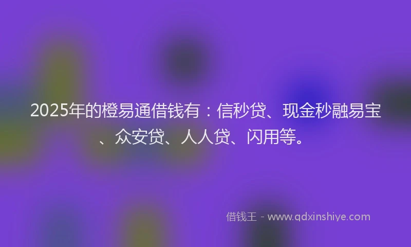 2025年的橙易通借钱有：信秒贷、现金秒融易宝、众安贷、人人贷、闪用等。