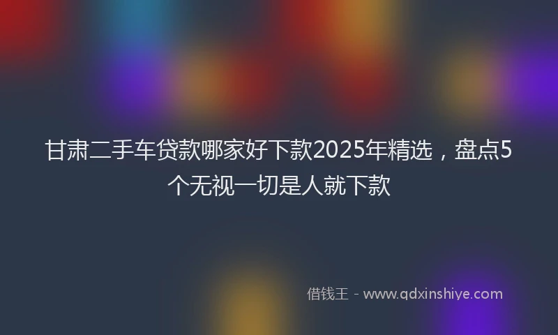 甘肃二手车贷款哪家好下款2025年精选，盘点5个无视一切是人就下款