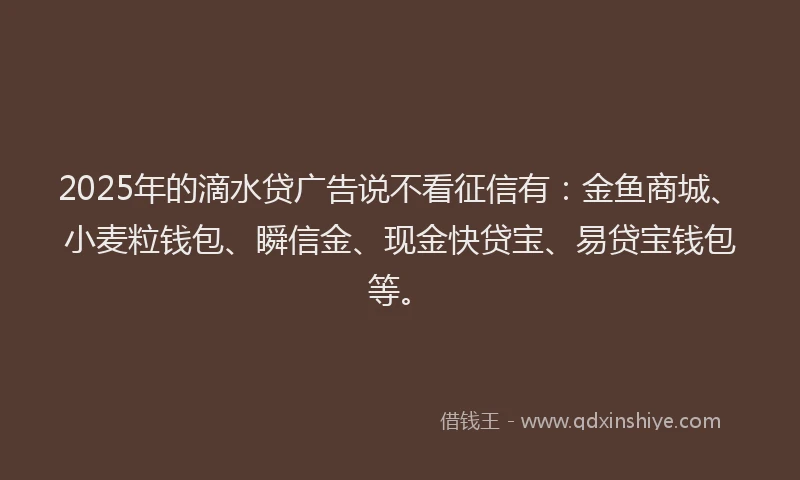 2025年的滴水贷广告说不看征信有：金鱼商城、小麦粒钱包、瞬信金、现金快贷宝、易贷宝钱包等。