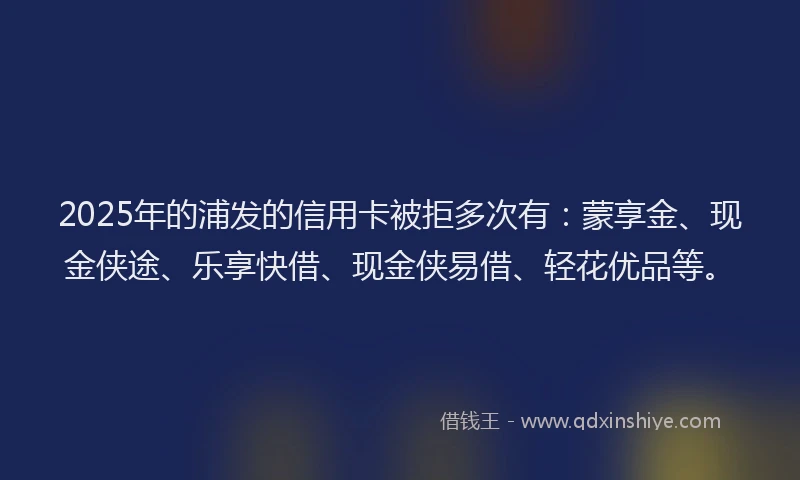 2025年的浦发的信用卡被拒多次有：蒙享金、现金侠途、乐享快借、现金侠易借、轻花优品等。