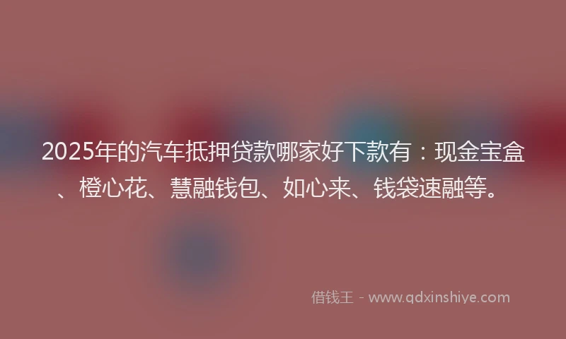 2025年的汽车抵押贷款哪家好下款有：现金宝盒、橙心花、慧融钱包、如心来、钱袋速融等。
