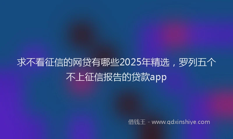 求不看征信的网贷有哪些2025年精选，罗列五个不上征信报告的贷款app
