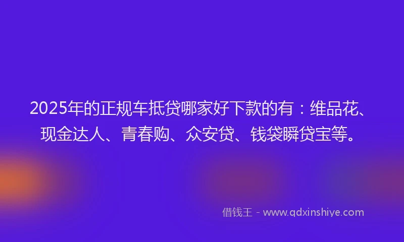 2025年的正规车抵贷哪家好下款的有：维品花、现金达人、青春购、众安贷、钱袋瞬贷宝等。