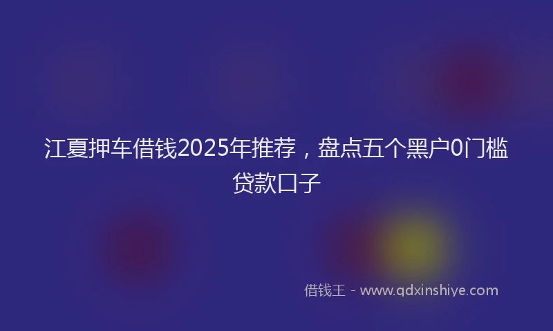 江夏押车借钱2025年推荐，盘点五个黑户0门槛贷款口子