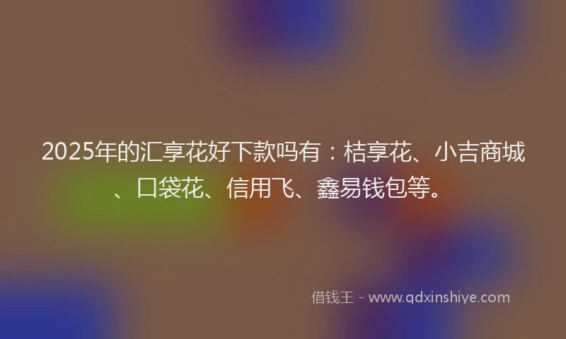 2025年的汇享花好下款吗有：桔享花、小吉商城、口袋花、信用飞、鑫易钱包等。
